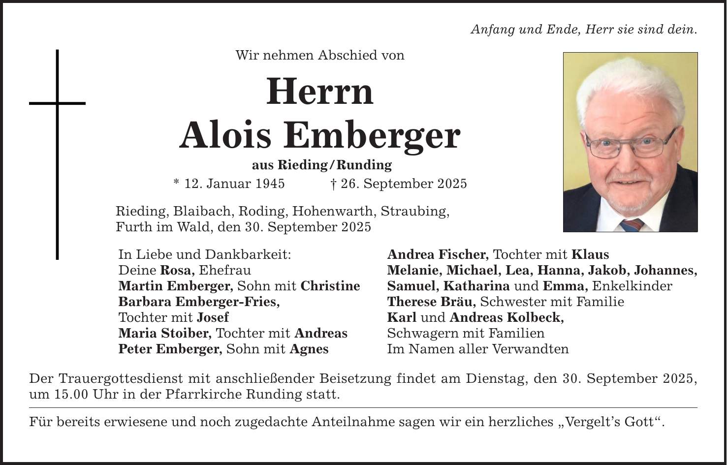Anfang und Ende, Herr sie sind dein. Wir nehmen Abschied von Herrn Alois Emberger aus Rieding / Runding * 12. Januar 1945 _ 26. September 2025 Rieding, Blaibach, Roding, Hohenwarth, Straubing, Furth im Wald, den 30. September 2025 In Liebe und Dankbarkeit: Deine Rosa, Ehefrau Martin Emberger, Sohn mit Christine Barbara Emberger-Fries, Tochter mit Josef Maria Stoiber, Tochter mit Andreas Peter Emberger, Sohn mit Agnes Der Trauergottesdienst mit anschließender Beisetzung findet am Dienstag, den 30. September 2025, um 15.00 Uhr in der Pfarrkirche Runding statt. Für bereits erwiesene und noch zugedachte Anteilnahme sagen wir ein herzliches 