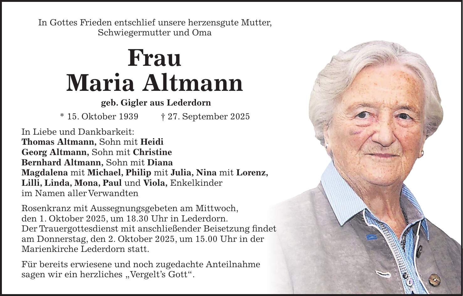 In Gottes Frieden entschlief unsere herzensgute Mutter, Schwiegermutter und Oma Frau Maria Altmann geb. Gigler aus Lederdorn * 15. Oktober 1939 + 27. September 2025 In Liebe und Dankbarkeit: Thomas Altmann, Sohn mit Heidi Georg Altmann, Sohn mit Christine Bernhard Altmann, Sohn mit Diana Magdalena mit Michael, Philip mit Julia, Nina mit Lorenz, Lilli, Linda, Mona, Paul und Viola, Enkelkinder im Namen aller Verwandten Rosenkranz mit Aussegnungsgebeten am Mittwoch, den 1. Oktober 2025, um 18.30 Uhr in Lederdorn. Der Trauergottesdienst mit anschließender Beisetzung findet am Donnerstag, den 2. Oktober 2025, um 15.00 Uhr in der Marienkirche Lederdorn statt. Für bereits erwiesene und noch zugedachte Anteilnahme sagen wir ein herzliches 'Vergelt's Gott'.