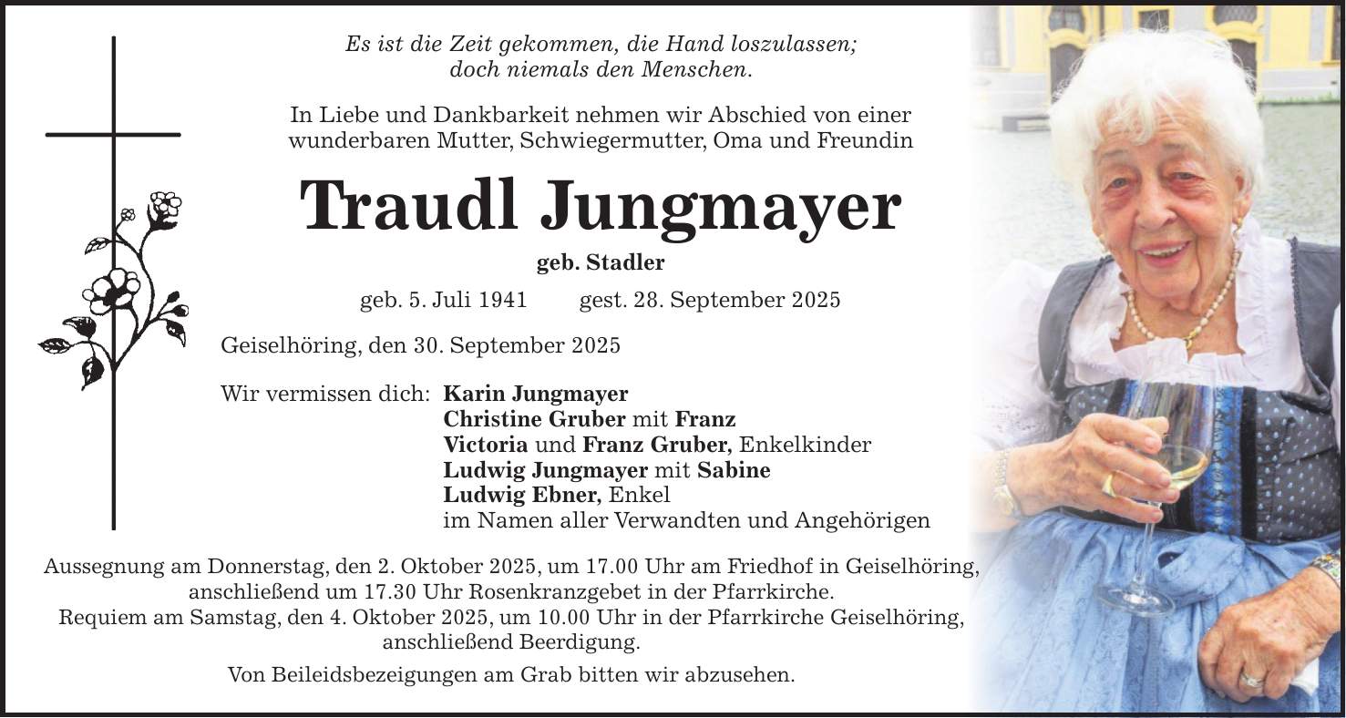 Es ist die Zeit gekommen, die Hand loszulassen; doch niemals den Menschen. In Liebe und Dankbarkeit nehmen wir Abschied von einer wunderbaren Mutter, Schwiegermutter, Oma und Freundin Traudl Jungmayer geb. Stadler geb. 5. Juli 1941 gest. 28. September 2025 Geiselhöring, den 30. September 2025 Wir vermissen dich: Karin Jungmayer Christine Gruber mit Franz Victoria und Franz Gruber, Enkelkinder Ludwig Jungmayer mit Sabine Ludwig Ebner, Enkel im Namen aller Verwandten und Angehörigen Aussegnung am Donnerstag, den 2. Oktober 2025, um 17.00 Uhr am Friedhof in Geiselhöring, anschließend um 17.30 Uhr Rosenkranzgebet in der Pfarrkirche. Requiem am Samstag, den 4. Oktober 2025, um 10.00 Uhr in der Pfarrkirche Geiselhöring, anschließend Beerdigung. Von Beileidsbezeigungen am Grab bitten wir abzusehen.