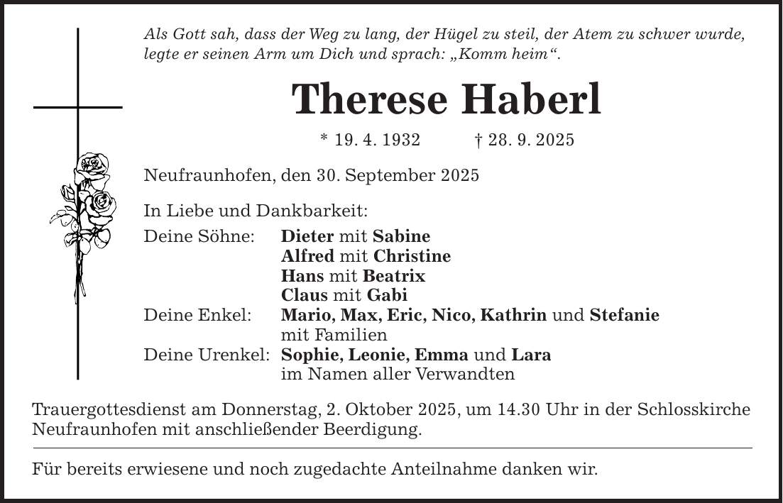 Als Gott sah, dass der Weg zu lang, der Hügel zu steil, der Atem zu schwer wurde, legte er seinen Arm um Dich und sprach: 'Komm heim'. Therese Haberl * 19. 4. 1932 + 28. 9. 2025 Neufraunhofen, den 30. September 2025 In Liebe und Dankbarkeit: Deine Söhne: Dieter mit Sabine Alfred mit Christine Hans mit Beatrix Claus mit Gabi Deine Enkel: Mario, Max, Eric, Nico, Kathrin und Stefanie mit Familien Deine Urenkel: Sophie, Leonie, Emma und Lara im Namen aller Verwandten Trauergottesdienst am Donnerstag, 2. Oktober 2025, um 14.30 Uhr in der Schlosskirche Neufraunhofen mit anschließender Beerdigung. Für bereits erwiesene und noch zugedachte Anteilnahme danken wir.