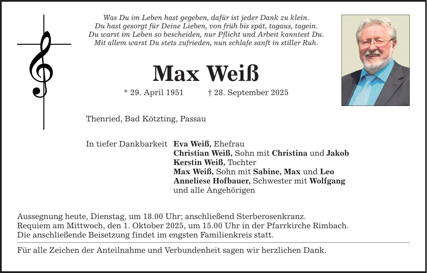Was Du im Leben hast gegeben, dafür ist jeder Dank zu klein. Du hast gesorgt für Deine Lieben, von früh bis spät, tagaus, tagein. Du warst im Leben so bescheiden, nur Pflicht und Arbeit kanntest Du. Mit allem warst Du stets zufrieden, nun schlafe sanft in stiller Ruh. Max Weiß * 29. April 1951 _ 28. September 2025 Thenried, Bad Kötzting, Passau In tiefer Dankbarkeit Eva Weiß, Ehefrau Christian Weiß, Sohn mit Christina und Jakob Kerstin Weiß, Tochter Max Weiß, Sohn mit Sabine, Max und Leo Anneliese Hofbauer, Schwester mit Wolfgang und alle Angehörigen Aussegnung heute, Dienstag, um 18.00 Uhr; anschließend Sterberosenkranz. Requiem am Mittwoch, den 1. Oktober 2025, um 15.00 Uhr in der Pfarrkirche Rimbach. Die anschließende Beisetzung findet im engsten Familienkreis statt. Für alle Zeichen der Anteilnahme und Verbundenheit sagen wir herzlichen Dank.