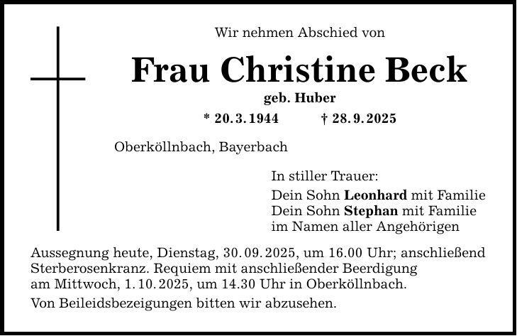 Wir nehmen Abschied von Frau Christine Beck geb. Huber * 20. 3. 1944 _ 28. 9. 2025 Oberköllnbach, Bayerbach Aussegnung heute, Dienstag, 30. 09. 2025, um 16.00 Uhr; anschließend Sterberosenkranz. Requiem mit anschließender Beerdigung am Mittwoch, 1. 10. 2025, um 14.30 Uhr in Oberköllnbach. Von Beileidsbezeigungen bitten wir abzusehen. In stiller Trauer: Dein Sohn Leonhard mit Familie Dein Sohn Stephan mit Familie im Namen aller Angehörigen