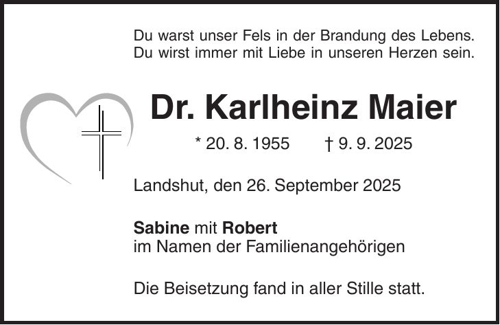 Du warst unser Fels in der Brandung des Lebens. Du wirst immer mit Liebe in unseren Herzen sein. Dr. Karlheinz Maier * 20. 8. 1955 + 9. 9. 2025 Landshut, den 26. September 2025 Sabine mit Robert im Namen der Familienangehörigen Die Beisetzung fand in aller Stille statt.