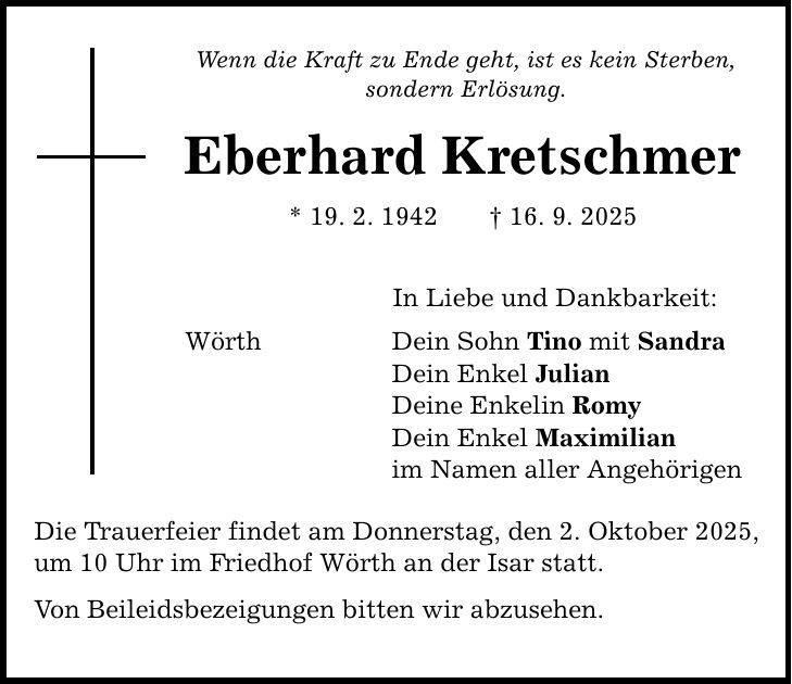 Wenn die Kraft zu Ende geht, ist es kein Sterben, sondern Erlösung. Eberhard Kretschmer * 19. 2. 1942 _ 16. 9. 2025 Wörth In Liebe und Dankbarkeit: Dein Sohn Tino mit Sandra Dein Enkel Julian Deine Enkelin Romy Dein Enkel Maximilian im Namen aller Angehörigen Die Trauerfeier findet am Donnerstag, den 2. Oktober 2025, um 10 Uhr im Friedhof Wörth an der Isar statt. Von Beileidsbezeigungen bitten wir abzusehen.