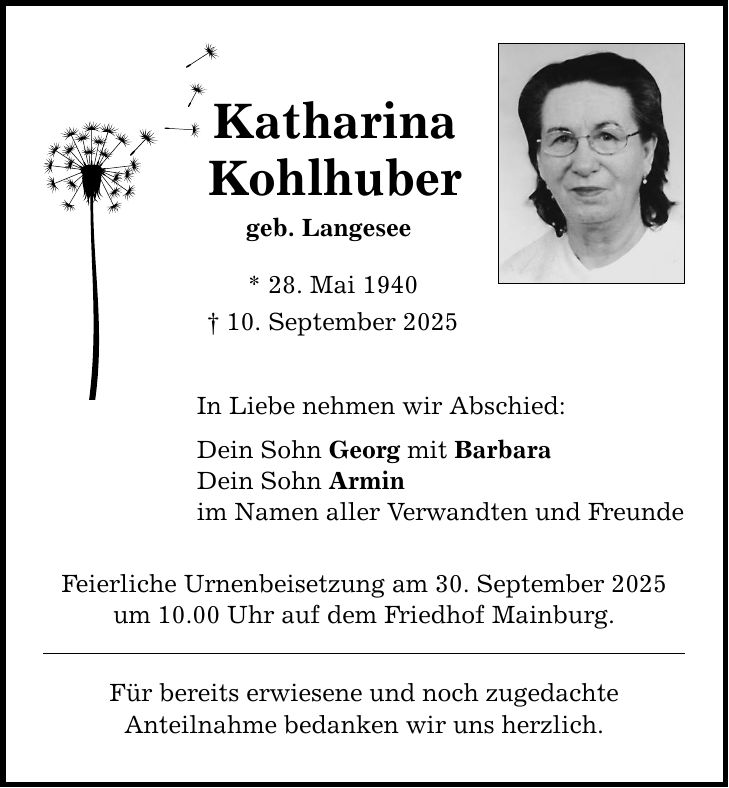 Katharina Kohlhuber geb. Langesee * 28. Mai 1940 _ 10. September 2025 In Liebe nehmen wir Abschied: Dein Sohn Georg mit Barbara Dein Sohn Armin im Namen aller Verwandten und Freunde Feierliche Urnenbeisetzung am 30. September 2025 um 10.00 Uhr auf dem Friedhof Mainburg. Für bereits erwiesene und noch zugedachte Anteilnahme bedanken wir uns herzlich.