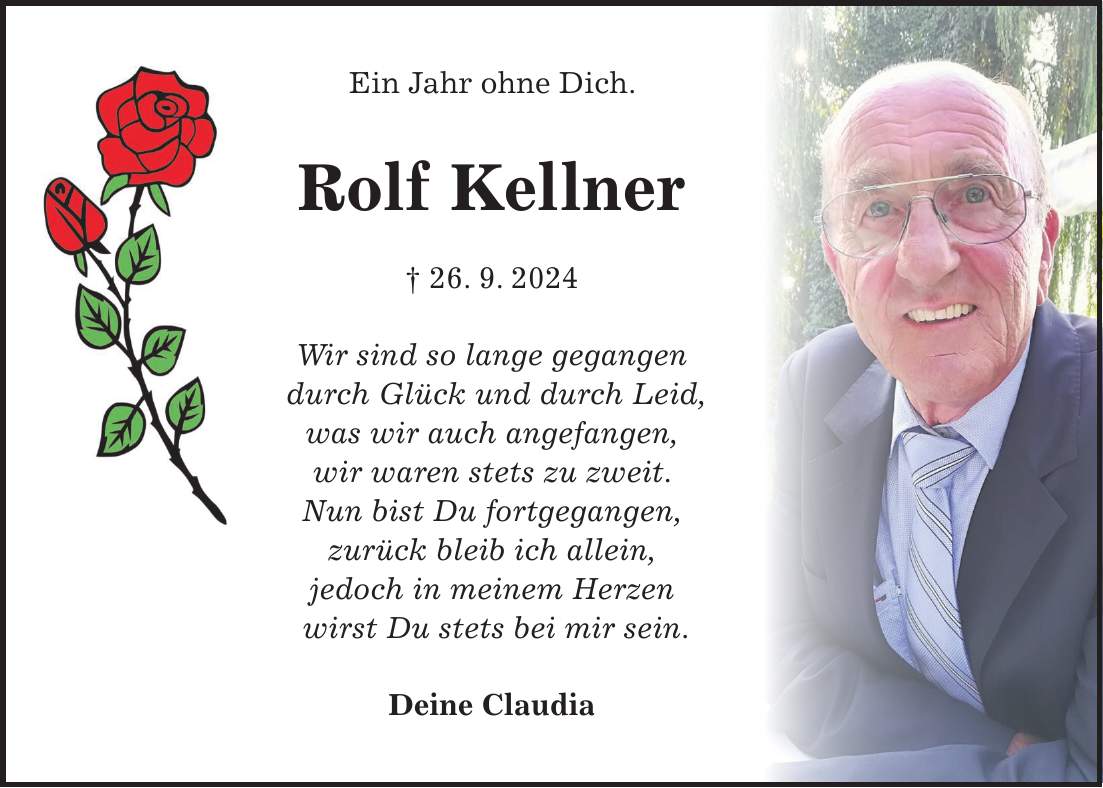Ein Jahr ohne Dich. Rolf Kellner + 26. 9. 2024 Wir sind so lange gegangen durch Glück und durch Leid, was wir auch angefangen, wir waren stets zu zweit. Nun bist Du fortgegangen, zurück bleib ich allein, jedoch in meinem Herzen wirst Du stets bei mir sein. Deine Claudia