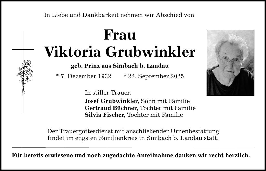 In Liebe und Dankbarkeit nehmen wir Abschied von Frau Viktoria Grubwinkler geb. Prinz aus Simbach b. Landau * 7. Dezember 1932 _ 22. September 2025 In stiller Trauer: Josef Grubwinkler, Sohn mit Familie Gertraud Büchner, Tochter mit Familie Silvia Fischer, Tochter mit Familie Der Trauergottesdienst mit anschließender Urnenbestattung findet im engsten ­Familienkreis in Simbach b. Landau statt. Für bereits erwiesene und noch zugedachte Anteilnahme danken wir recht herzlich.