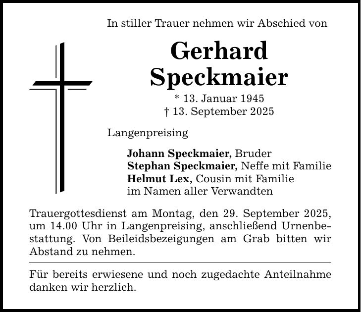 In stiller Trauer nehmen wir Abschied von Gerhard Speckmaier * 13. Januar 1945 _ 13. September 2025 Langenpreising Johann Speckmaier, Bruder Stephan Speckmaier, Neffe mit Familie Helmut Lex, Cousin mit Familie im Namen aller Verwandten Trauergottesdienst am Montag, den 29. September 2025, um 14.00 Uhr in Langenpreising, anschließend Urnenbestattung. Von Beileidsbezeigungen am Grab bitten wir Abstand zu nehmen. Für bereits erwiesene und noch zugedachte Anteilnahme danken wir herzlich.