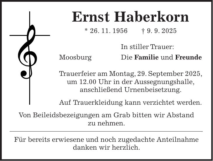 Ernst Haberkorn * 26. 11. 1956 + 9. 9. 2025 In stiller Trauer: Moosburg Die Familie und Freunde Trauerfeier am Montag, 29. September 2025, um 12.00 Uhr in der Aussegnungshalle, anschließend Urnenbeisetzung. Auf Trauerkleidung kann verzichtet werden. Von Beileidsbezeigungen am Grab bitten wir Abstand zu nehmen. Für bereits erwiesene und noch zugedachte Anteilnahme danken wir herzlich.