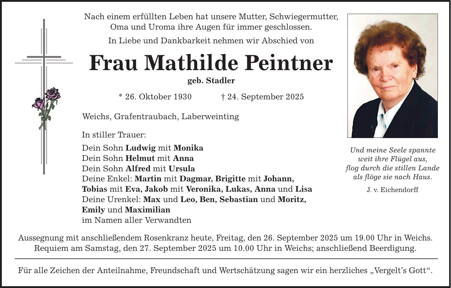Nach einem erfüllten Leben hat unsere Mutter, Schwiegermutter, Oma und Uroma ihre Augen für immer geschlossen. In Liebe und Dankbarkeit nehmen wir Abschied von Frau Mathilde Peintner geb. Stadler * 26. Oktober 1930 _ 24. September 2025 Weichs, Grafentraubach, Laberweinting In stiller Trauer: Dein Sohn Ludwig mit Monika Dein Sohn Helmut mit Anna Dein Sohn Alfred mit Ursula Deine Enkel: Martin mit Dagmar, Brigitte mit Johann, Tobias mit Eva, Jakob mit Veronika, Lukas, Anna und Lisa Deine Urenkel: Max und Leo, Ben, Sebastian und Moritz, Emily und Maximilian im Namen aller Verwandten Aussegnung mit anschließendem Rosenkranz heute, Freitag, den 26. September 2025 um 19.00 Uhr in Weichs. Requiem am Samstag, den 27. September 2025 um 10.00 Uhr in Weichs; anschließend Beerdigung. Für alle Zeichen der Anteilnahme, Freundschaft und Wertschätzung sagen wir ein herzliches 