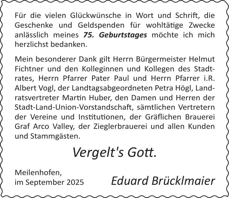 Für die vielen Glückwünsche in Wort und Schrift, die Geschenke und Geldspenden für wohltätige Zwecke anlässlich meines 75. Geburtstages möchte ich mich herzlichst bedanken. Mein besonderer Dank gilt Herrn Bürgermeister Helmut Fichtner und den Kolleginnen und Kollegen des Stadt-rates, Herrn Pfarrer Pater Paul und Herrn Pfarrer i.R. Albert Vogl, der Landtagsabgeordneten Petra Högl, Landratsvertreter Martin Huber, den Damen und Herren der Stadt-Land-Union-Vorstandschaft, sämtlichen Vertretern der Vereine und Institutionen, der Gräflichen Brauerei Graf Arco Valley, der Zieglerbrauerei und allen Kunden und Stammgästen. Vergelt's Gott. Meilenhofen, im September 2025Eduard Brücklmaier 