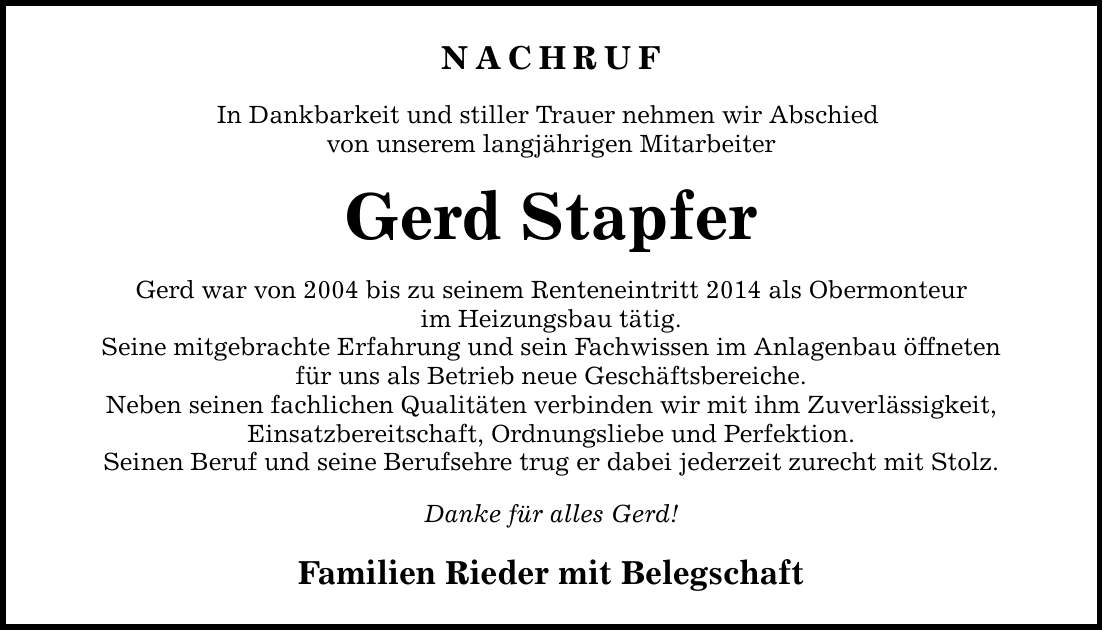 NACHRUF In Dankbarkeit und stiller Trauer nehmen wir Abschied von unserem langjährigen Mitarbeiter Gerd Stapfer Gerd war von 2004 bis zu seinem Renteneintritt 2014 als Obermonteur im Heizungsbau tätig. Seine mitgebrachte Erfahrung und sein Fachwissen im Anlagenbau öffneten für uns als Betrieb neue Geschäftsbereiche. Neben seinen fachlichen Qualitäten verbinden wir mit ihm Zuverlässigkeit, Einsatzbereitschaft, Ordnungsliebe und Perfektion. Seinen Beruf und seine Berufsehre trug er dabei jederzeit zurecht mit Stolz. Danke für alles Gerd! Familien Rieder mit Belegschaft