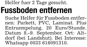 Helfer fuer 2 Tage gesucht.Fussboden entfernenSuche Helfer für Fussboden entfernen: Parkett, PVC, Laminat. Plus Entruempelung. 20 Euro/Stunde. Datum 8.-9. September. Ort: Altdorf (bei Landshut). Bei Interesse: Whatsapp ***.