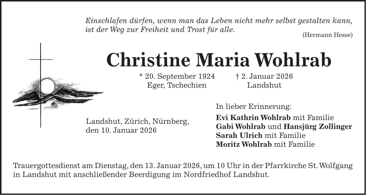 Einschlafen dürfen, wenn man das Leben nicht mehr selbst gestalten kann, ist der Weg zur Freiheit und Trost für alle. (Hermann Hesse) Christine Maria Wohlrab * 20. September 1924 + 2. Januar 2026 Eger, Tschechien Landshut In lieber Erinnerung: Evi Kathrin Wohlrab mit Familie Gabi Wohlrab und Hansjürg Zollinger Sarah Ulrich mit Familie Moritz Wohlrab mit Familie Trauergottesdienst am Dienstag, den 13. Januar 2026, um 10 Uhr in der Pfarrkirche St. Wolfgang in Landshut mit anschließender Beerdigung im Nordfriedhof Landshut.Landshut, Zürich, Nürnberg, den 10. Januar 2026