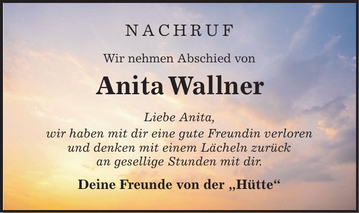 Nachruf Wir nehmen Abschied von Anita Wallner Liebe Anita, wir haben mit dir eine gute Freundin verloren und denken mit einem Lächeln zurück an gesellige Stunden mit dir. Deine Freunde von der 