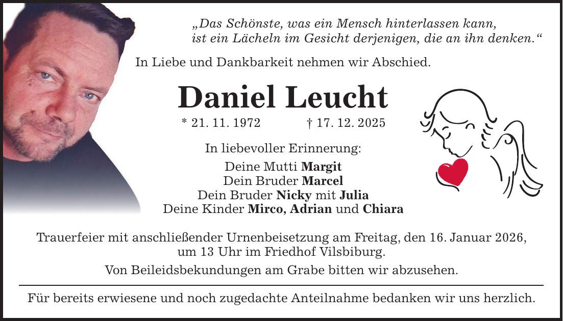 'Das Schönste, was ein Mensch hinterlassen kann, ist ein Lächeln im Gesicht derjenigen, die an ihn denken.' In Liebe und Dankbarkeit nehmen wir Abschied. Daniel Leucht * 21. 11. 1972 + 17. 12. 2025 In liebevoller Erinnerung: Deine Mutti Margit Dein Bruder Marcel Dein Bruder Nicky mit Julia Deine Kinder Mirco, Adrian und Chiara Trauerfeier mit anschließender Urnenbeisetzung am Freitag, den 16. Januar 2026, um 13 Uhr im Friedhof Vilsbiburg. Von Beileidsbekundungen am Grabe bitten wir abzusehen. Für bereits erwiesene und noch zugedachte Anteilnahme bedanken wir uns herzlich.