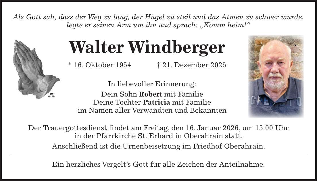 Als Gott sah, dass der Weg zu lang, der Hügel zu steil und das Atmen zu schwer wurde, legte er seinen Arm um ihn und sprach: 'Komm heim!' Walter Windberger * 16. Oktober 1954 + 21. Dezember 2025 In liebevoller Erinnerung: Dein Sohn Robert mit Familie Deine Tochter Patricia mit Familie im Namen aller Verwandten und Bekannten Der Trauergottesdienst findet am Freitag, den 16. Januar 2026, um 15.00 Uhr in der Pfarrkirche St. Erhard in Oberahrain statt. Anschließend ist die Urnenbeisetzung im Friedhof Oberahrain. Ein herzliches Vergelt's Gott für alle Zeichen der Anteilnahme.