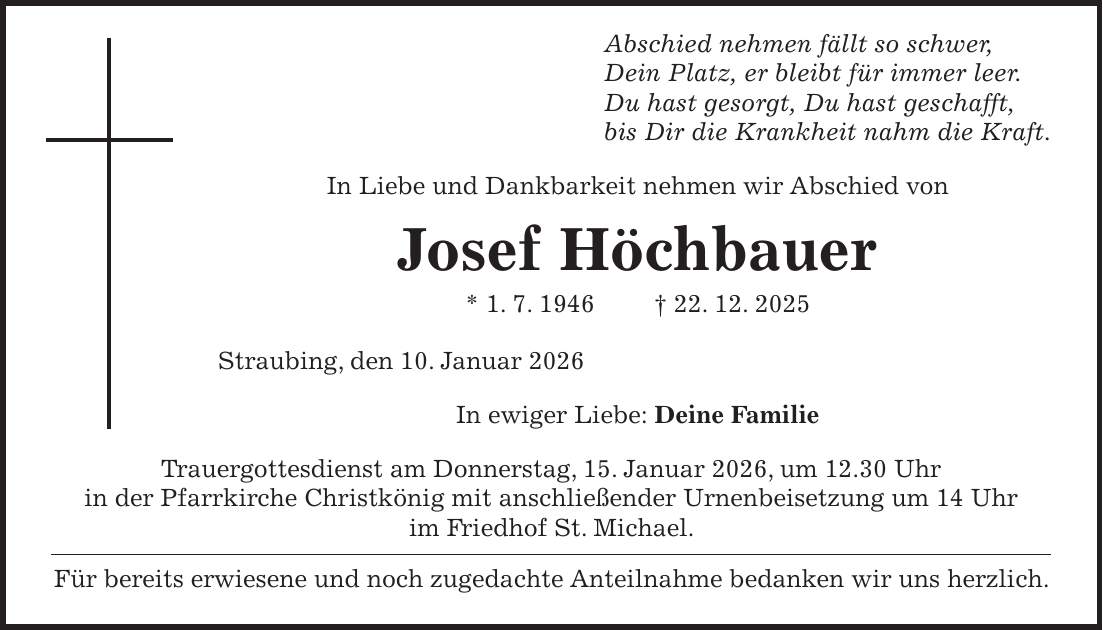  Abschied nehmen fällt so schwer, Dein Platz, er bleibt für immer leer. Du hast gesorgt, Du hast geschafft, bis Dir die Krankheit nahm die Kraft. In Liebe und Dankbarkeit nehmen wir Abschied von Josef Höchbauer * 1. 7. 1946 + 22. 12. 2025 Straubing, den 10. Januar 2026 In ewiger Liebe: Deine Familie Trauergottesdienst am Donnerstag, 15. Januar 2026, um 12.30 Uhr in der Pfarrkirche Christkönig mit anschließender Urnenbeisetzung um 14 Uhr im Friedhof St. Michael. Für bereits erwiesene und noch zugedachte Anteilnahme bedanken wir uns herzlich.