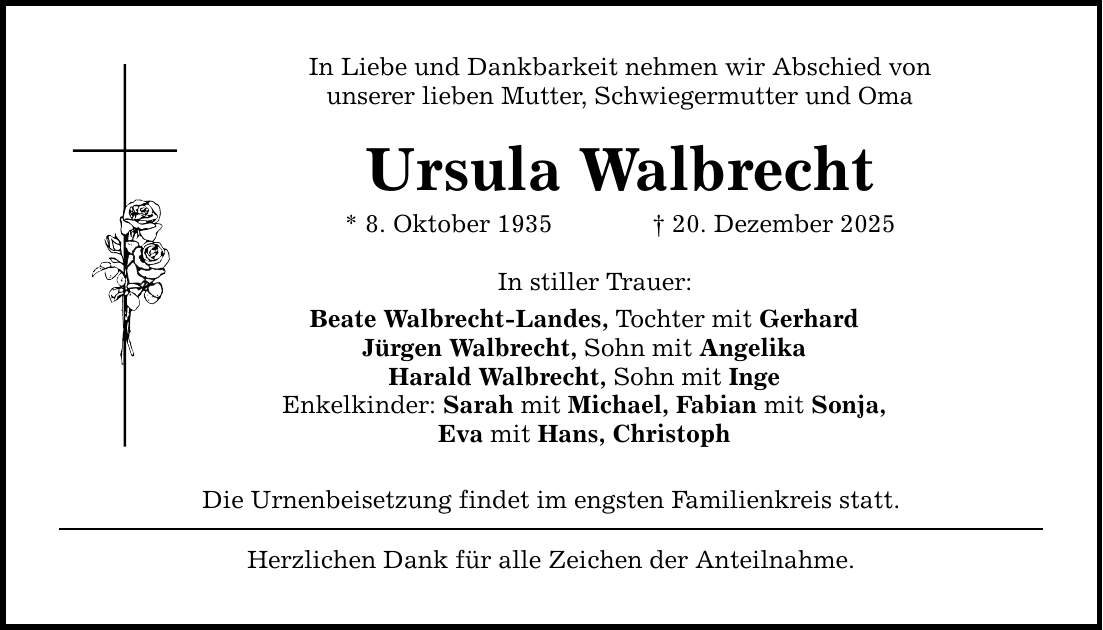 In Liebe und Dankbarkeit nehmen wir Abschied von unserer lieben Mutter, Schwiegermutter und Oma Ursula Walbrecht * 8. Oktober 1935 _ 20. Dezember 2025 In stiller Trauer: Beate Walbrecht-Landes, Tochter mit Gerhard Jürgen Walbrecht, Sohn mit Angelika Harald Walbrecht, Sohn mit Inge Enkelkinder: Sarah mit Michael, Fabian mit Sonja, Eva mit Hans, Christoph Die Urnenbeisetzung findet im engsten Familienkreis statt. Herzlichen Dank für alle Zeichen der Anteilnahme.