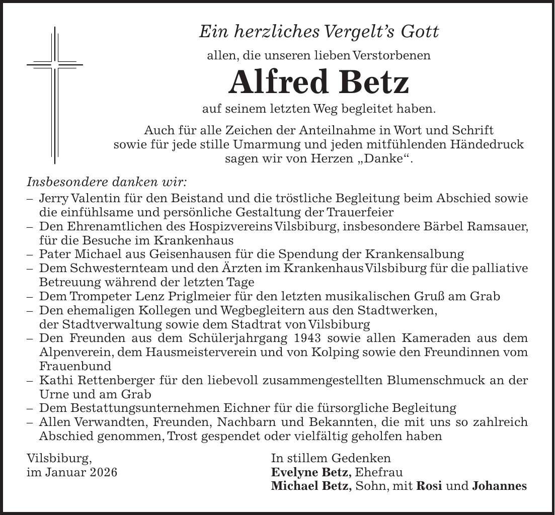 Ein herzliches Vergelt's Gott allen, die unseren lieben Verstorbenen Alfred Betz auf seinem letzten Weg begleitet haben. Auch für alle Zeichen der Anteilnahme in Wort und Schrift sowie für jede stille Umarmung und jeden mitfühlenden Händedruck sagen wir von Herzen 'Danke'. Insbesondere danken wir: - Jerry Valentin für den Beistand und die tröstliche Begleitung beim Abschied sowie die einfühlsame und persönliche Gestaltung der Trauerfeier - Den Ehrenamtlichen des Hospizvereins Vilsbiburg, insbesondere Bärbel Ramsauer, für die Besuche im Krankenhaus - Pater Michael aus Geisenhausen für die Spendung der Krankensalbung - Dem Schwesternteam und den Ärzten im Krankenhaus Vilsbiburg für die palliative Betreuung während der letzten Tage - Dem Trompeter Lenz Priglmeier für den letzten musikalischen Gruß am Grab - Den ehemaligen Kollegen und Wegbegleitern aus den Stadtwerken, der Stadtverwaltung sowie dem Stadtrat von Vilsbiburg - Den Freunden aus dem Schülerjahrgang 1943 sowie allen Kameraden aus dem Alpenverein, dem Hausmeisterverein und von Kolping sowie den Freundinnen vom Frauenbund - Kathi Rettenberger für den liebevoll zusammengestellten Blumenschmuck an der Urne und am Grab - Dem Bestattungsunternehmen Eichner für die fürsorgliche Begleitung - Allen Verwandten, Freunden, Nachbarn und Bekannten, die mit uns so zahlreich Abschied genommen, Trost gespendet oder vielfältig geholfen haben Vilsbiburg, In stillem Gedenken im Januar 2026 Evelyne Betz, Ehefrau Michael Betz, Sohn, mit Rosi und Johannes 