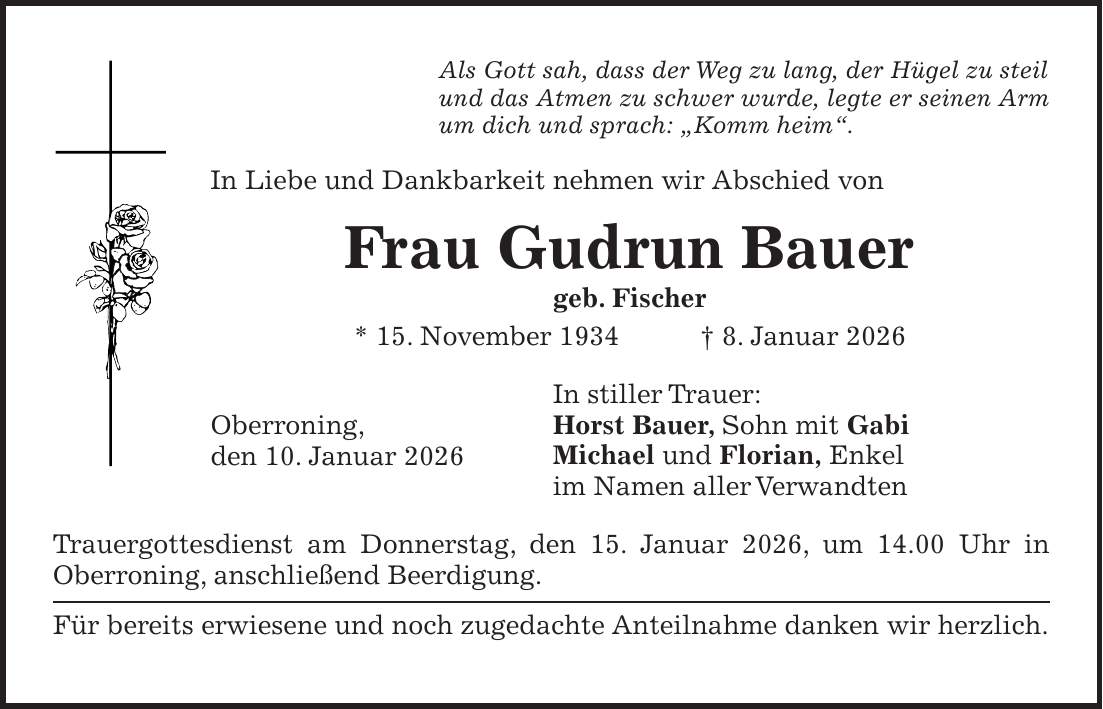 Als Gott sah, dass der Weg zu lang, der Hügel zu steil und das Atmen zu schwer wurde, legte er seinen Arm um dich und sprach: 'Komm heim'. In Liebe und Dankbarkeit nehmen wir Abschied von Frau Gudrun Bauer geb. Fischer * 15. November 1934 + 8. Januar 2026 In stiller Trauer: Horst Bauer, Sohn mit Gabi Michael und Florian, Enkel im Namen aller Verwandten Trauergottesdienst am Donnerstag, den 15. Januar 2026, um 14.00 Uhr in Oberroning, anschließend Beerdigung. Für bereits erwiesene und noch zugedachte Anteilnahme danken wir herzlich.Oberroning, den 10. Januar 2026