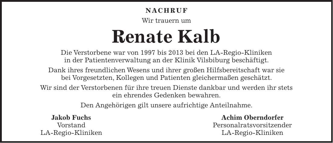 NACHRUF Wir trauern um Renate Kalb Die Verstorbene war von 1997 bis 2013 bei den LA-Regio-Kliniken in der Patientenverwaltung an der Klinik Vilsbiburg beschäftigt. Dank ihres freundlichen Wesens und ihrer großen Hilfsbereitschaft war sie bei Vorgesetzten, Kollegen und Patienten gleichermaßen geschätzt. Wir sind der Verstorbenen für ihre treuen Dienste dankbar und werden ihr stets ein ehrendes Gedenken bewahren. Den Angehörigen gilt unsere aufrichtige Anteilnahme. Jakob Fuchs Achim Oberndorfer Vorstand Personalratsvorsitzender LA-Regio-Kliniken LA-Regio-Kliniken