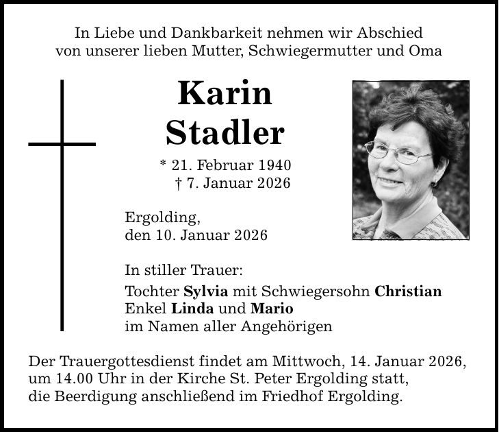 In Liebe und Dankbarkeit nehmen wir Abschied von unserer lieben Mutter, Schwiegermutter und Oma Karin Stadler * 21. Februar 1940 _ 7. Januar 2026 Ergolding, den 10. Januar 2026 In stiller Trauer: Tochter Sylvia mit Schwiegersohn Christian Enkel Linda und Mario im Namen aller Angehörigen Der Trauergottesdienst findet am Mittwoch, 14. Januar 2026, um 14.00 Uhr in der Kirche St. Peter Ergolding statt, die Beerdigung anschließend im Friedhof Ergolding.