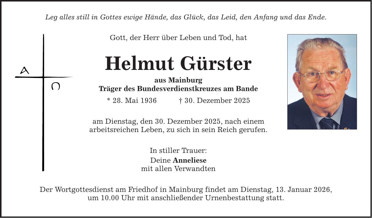 Leg alles still in Gottes ewige Hände, das Glück, das Leid, den Anfang und das Ende. Gott, der Herr über Leben und Tod, hat Helmut Gürster aus Mainburg Träger des Bundesverdienstkreuzes am Bande * 28. Mai 1936 _ 30. Dezember 2025 am Dienstag, den 30. Dezember 2025, nach einem arbeitsreichen Leben, zu sich in sein Reich gerufen. In stiller Trauer: Deine Anneliese mit allen Verwandten Der Wortgottesdienst am Friedhof in Mainburg findet am Dienstag, 13. Januar 2026, um 10.00 Uhr mit anschließender Urnenbestattung statt.