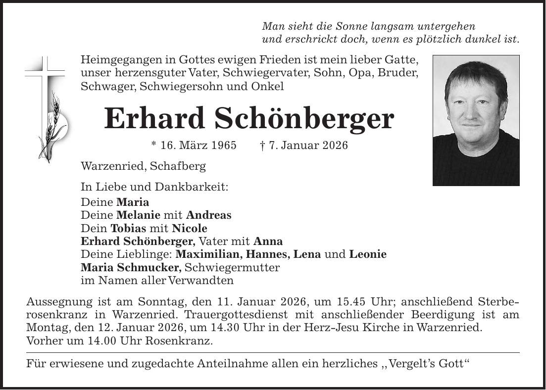 Man sieht die Sonne langsam untergehen und erschrickt doch, wenn es plötzlich dunkel ist. Heimgegangen in Gottes ewigen Frieden ist mein lieber Gatte, unser herzensguter Vater, Schwiegervater, Sohn, Opa, Bruder, Schwager, Schwiegersohn und Onkel Erhard Schönberger * 16. März 1965 + 7. Januar 2026 Warzenried, Schafberg In Liebe und Dankbarkeit: Deine Maria Deine Melanie mit Andreas Dein Tobias mit Nicole Erhard Schönberger, Vater mit Anna Deine Lieblinge: Maximilian, Hannes, Lena und Leonie Maria Schmucker, Schwiegermutter im Namen aller Verwandten Aussegnung ist am Sonntag, den 11. Januar 2026, um 15.45 Uhr; anschließend Sterberosenkranz in Warzenried. Trauergottesdienst mit anschließender Beerdigung ist am Montag, den 12. Januar 2026, um 14.30 Uhr in der Herz-Jesu Kirche in Warzenried. Vorher um 14.00 Uhr Rosenkranz. Für erwiesene und zugedachte Anteilnahme allen ein herzliches ,, Vergelt's Gott'