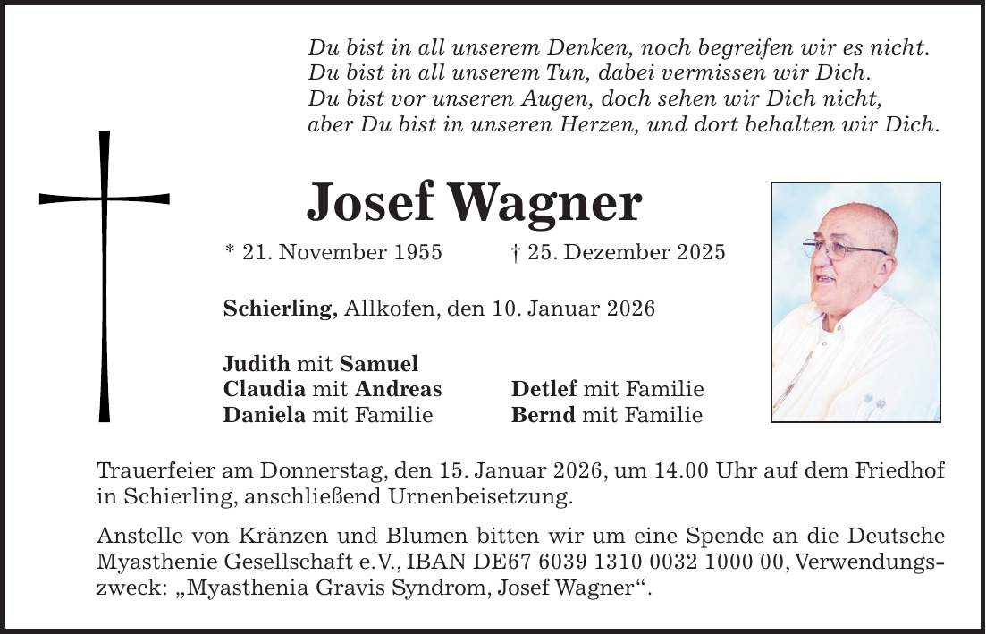 Du bist in all unserem Denken, noch begreifen wir es nicht. Du bist in all unserem Tun, dabei vermissen wir Dich. Du bist vor unseren Augen, doch sehen wir Dich nicht, aber Du bist in unseren Herzen, und dort behalten wir Dich. Josef Wagner * 21. November 1955 + 25. Dezember 2025 Schierling, Allkofen, den 10. Januar 2026 Judith mit Samuel Claudia mit Andreas Detlef mit Familie Daniela mit Familie Bernd mit Familie Trauerfeier am Donnerstag, den 15. Januar 2026, um 14.00 Uhr auf dem Friedhof in Schierling, anschließend Urnenbeisetzung. Anstelle von Kränzen und Blumen bitten wir um eine Spende an die Deutsche Myasthenie Gesellschaft e.V., IBAN DE***, Verwendungszweck: 'Myasthenia Gravis Syndrom, Josef Wagner'.