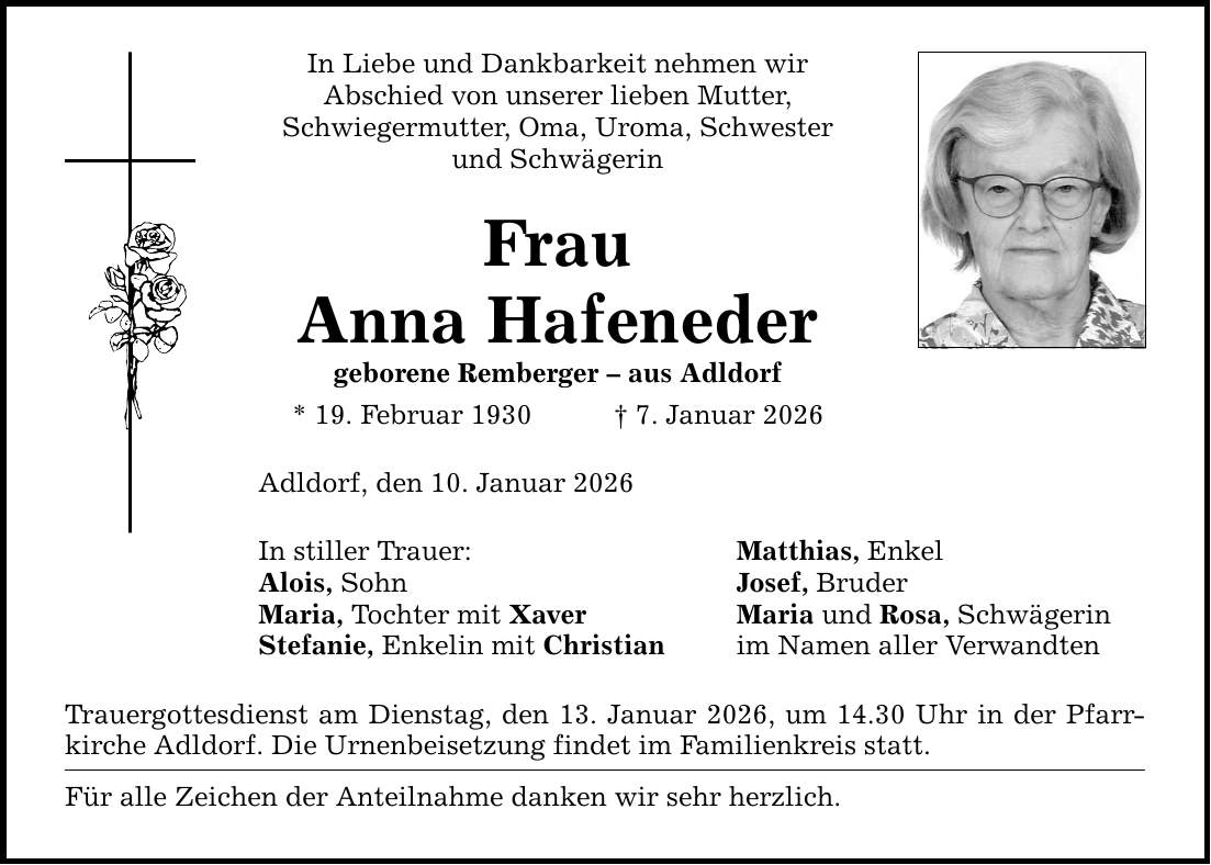 In Liebe und Dankbarkeit nehmen wir Abschied von unserer lieben Mutter, Schwiegermutter, Oma, Uroma, Schwester und Schwägerin Frau Anna Hafeneder geborene Remberger - aus Adldorf * 19. Februar 1930 _ 7. Januar 2026 Adldorf, den 10. Januar 2026 In stiller Trauer: Alois, Sohn Maria, Tochter mit Xaver Stefanie, Enkelin mit Christian Trauergottesdienst am Dienstag, den 13. Januar 2026, um 14.30 Uhr in der Pfarrkirche Adldorf. Die Urnenbeisetzung findet im Familienkreis statt. Für alle Zeichen der Anteilnahme danken wir sehr herzlich. Matthias, Enkel Josef, Bruder Maria und Rosa, Schwägerin im Namen aller Verwandten