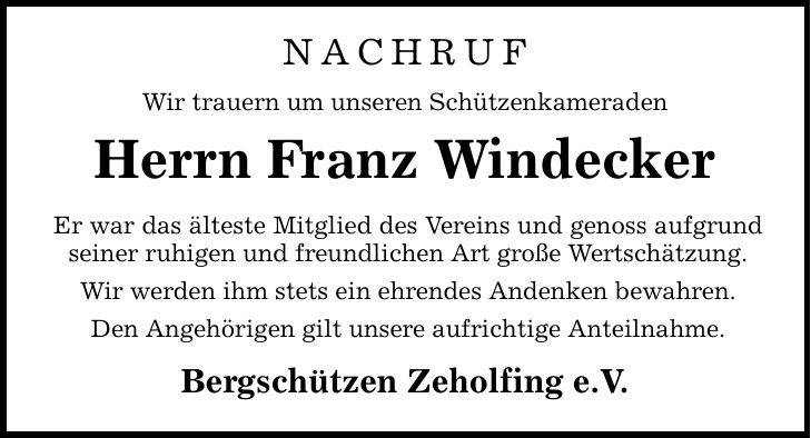 NACHRUF Wir trauern um unseren Schützenkameraden Herrn Franz Windecker Er war das älteste Mitglied des Vereins und genoss aufgrund seiner ruhigen und freundlichen Art große Wertschätzung. Wir werden ihm stets ein ehrendes Andenken bewahren. Den Angehörigen gilt unsere aufrichtige Anteilnahme. Bergschützen Zeholfing e.V.