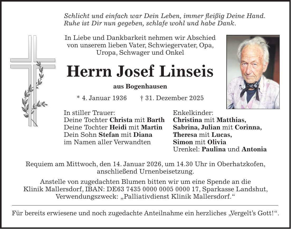 Schlicht und einfach war Dein Leben, immer fleißig Deine Hand. Ruhe ist Dir nun gegeben, schlafe wohl und habe Dank. In Liebe und Dankbarkeit nehmen wir Abschied von unserem lieben Vater, Schwiegervater, Opa, Uropa, Schwager und Onkel Herrn Josef Linseis aus Bogenhausen * 4. Januar 1936 + 31. Dezember 2025 In stiller Trauer: Enkelkinder: Deine Tochter Christa mit Barth Christina mit Matthias, Deine Tochter Heidi mit Martin Sabrina, Julian mit Corinna, Dein Sohn Stefan mit Diana Theresa mit Lucas, im Namen aller Verwandten Simon mit Olivia Urenkel: Paulina und Antonia Requiem am Mittwoch, den 14. Januar 2026, um 14.30 Uhr in Oberhatzkofen, anschließend Urnenbeisetzung. Anstelle von zugedachten Blumen bitten wir um eine Spende an die Klinik Mallersdorf, IBAN: DE***, Sparkasse Landshut, Verwendungszweck: 'Palliativdienst Klinik Mallersdorf.' Für bereits erwiesene und noch zugedachte Anteilnahme ein herzliches 'Vergelt's Gott!'.