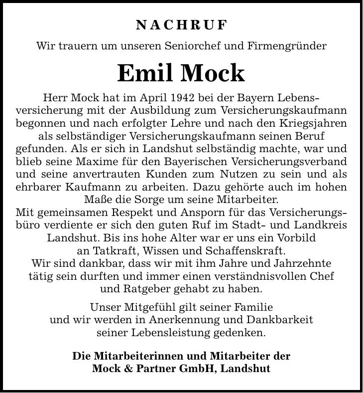 Nachruf Wir trauern um unseren Seniorchef und Firmengründer Emil Mock Herr Mock hat im April 1942 bei der Bayern Lebens- versicherung mit der Ausbildung zum Versicherungskaufmann begonnen und nach erfolgter Lehre und nach den Kriegsjahren als selbständiger Versicherungskaufmann seinen Beruf gefunden. Als er sich in Landshut selbständig machte, war und blieb seine Maxime für den Bayerischen Versicherungsverband und seine anvertrauten Kunden zum Nutzen zu sein und als ehrbarer Kaufmann zu arbeiten. Dazu gehörte auch im hohen Maße die Sorge um seine Mitarbeiter. Mit gemeinsamen Respekt und Ansporn für das Versicherungsbüro verdiente er sich den guten Ruf im Stadt- und Landkreis Landshut. Bis ins hohe Alter war er uns ein Vorbild an Tatkraft, Wissen und Schaffenskraft. Wir sind dankbar, dass wir mit ihm Jahre und Jahrzehnte tätig sein durften und immer einen verständnisvollen Chef und Ratgeber gehabt zu haben. Unser Mitgefühl gilt seiner Familie und wir werden in Anerkennung und Dankbarkeit seiner Lebensleistung gedenken. Die Mitarbeiterinnen und Mitarbeiter der Mock & Partner GmbH, Landshut