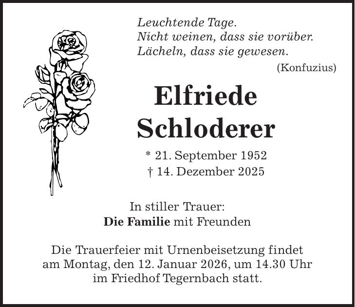  Leuchtende Tage. Nicht weinen, dass sie vorüber. Lächeln, dass sie gewesen. (Konfuzius) Elfriede Schloderer * 21. September 1952 + 14. Dezember 2025 In stiller Trauer: Die Familie mit Freunden Die Trauerfeier mit Urnenbeisetzung findet am Montag, den 12. Januar 2026, um 14.30 Uhr im Friedhof Tegernbach statt.