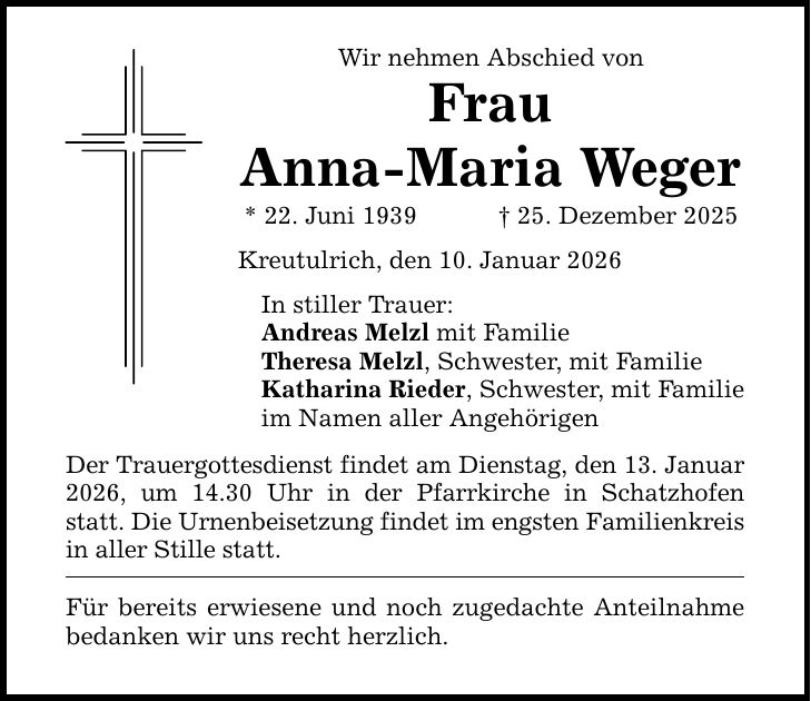 Wir nehmen Abschied von Frau Anna-Maria Weger * 22. Juni 1939 _ 25. Dezember 2025 Kreutulrich, den 10. Januar 2026 In stiller Trauer: Andreas Melzl mit Familie Theresa Melzl, Schwester, mit Familie Katharina Rieder, Schwester, mit Familie im Namen aller Angehörigen Der Trauergottesdienst findet am Dienstag, den 13. Januar 2026, um 14.30 Uhr in der Pfarrkirche in Schatzhofen statt. Die Urnenbeisetzung findet im engsten Familienkreis in aller Stille statt. Für bereits erwiesene und noch zugedachte Anteilnahme bedanken wir uns recht herzlich.