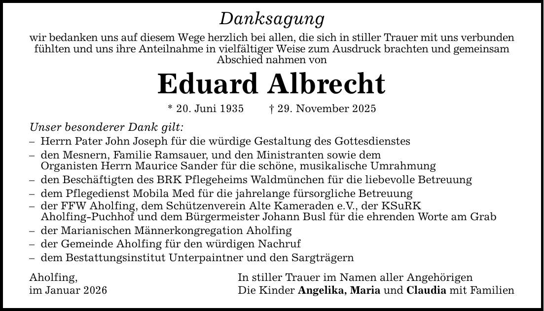 Danksagungwir bedanken uns auf diesem Wege herzlich bei allen, die sich in stiller Trauer mit uns verbunden fühlten und uns ihre Anteilnahme in vielfältiger Weise zum Ausdruck brachten und gemeinsam Abschied nahmen vonEduard Albrecht* 20. Juni 1935 _ 29. November 2025Unser besonderer Dank gilt:- Herrn Pater John Joseph für die würdige Gestaltung des Gottesdienstes- den Mesnern, Familie Ramsauer, und den Ministranten sowie dem Organisten Herrn Maurice Sander für die schöne, musikalische Umrahmung - den Beschäftigten des BRK Pflegeheims Waldmünchen für die liebevolle Betreuung - dem Pflegedienst Mobila Med für die jahrelange fürsorgliche Betreuung- der FFW Aholfing, dem Schützenverein Alte Kameraden e.V., der KSuRK Aholfing-Puchhof und dem Bürgermeister Johann Busl für die ehrenden Worte am Grab- der Marianischen Männerkongregation Aholfing- der Gemeinde Aholfing für den würdigen Nachruf- dem Bestattungsinstitut Unterpaintner und den SargträgernAholfing, In stiller Trauer im Namen aller Angehörigenim Januar 2026 Die Kinder Angelika, Maria und Claudia mit Familien