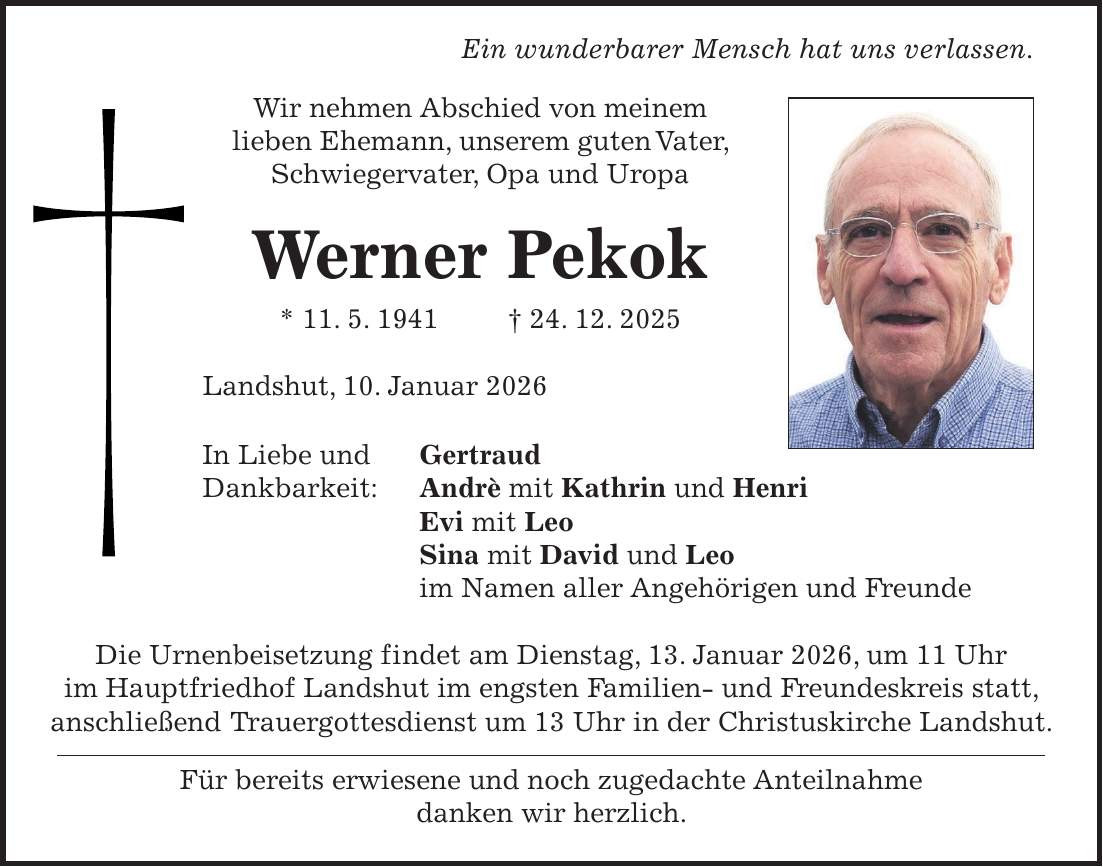  Ein wunderbarer Mensch hat uns verlassen. Wir nehmen Abschied von meinem lieben Ehemann, unserem guten Vater, Schwiegervater, Opa und Uropa Werner Pekok * 11. 5. 1941 + 24. 12. 2025 Landshut, 10. Januar 2026 In Liebe und Gertraud Dankbarkeit: Andrè mit Kathrin und Henri Evi mit Leo Sina mit David und Leo im Namen aller Angehörigen und Freunde Die Urnenbeisetzung findet am Dienstag, 13. Januar 2026, um 11 Uhr im Hauptfriedhof Landshut im engsten Familien- und Freundeskreis statt, anschließend Trauergottesdienst um 13 Uhr in der Christuskirche Landshut. Für bereits erwiesene und noch zugedachte Anteilnahme danken wir herzlich.