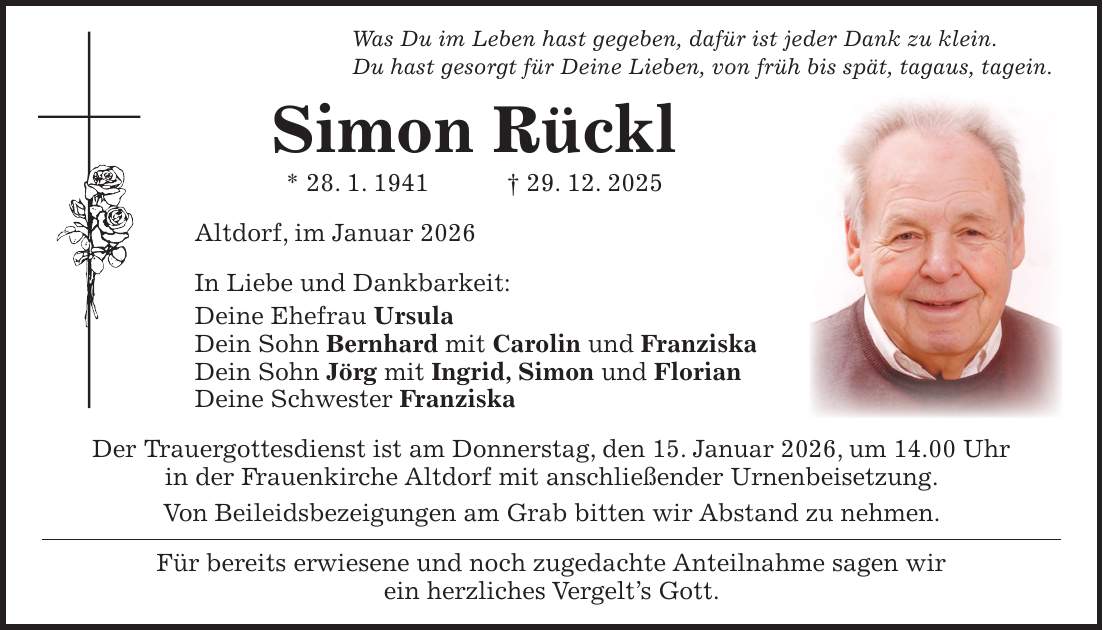 Was Du im Leben hast gegeben, dafür ist jeder Dank zu klein. Du hast gesorgt für Deine Lieben, von früh bis spät, tagaus, tagein. Simon Rückl * 28. 1. 1941 + 29. 12. 2025 Altdorf, im Januar 2026 In Liebe und Dankbarkeit: Deine Ehefrau Ursula Dein Sohn Bernhard mit Carolin und Franziska Dein Sohn Jörg mit Ingrid, Simon und Florian Deine Schwester Franziska Der Trauergottesdienst ist am Donnerstag, den 15. Januar 2026, um 14.00 Uhr in der Frauenkirche Altdorf mit anschließender Urnenbeisetzung. Von Beileidsbezeigungen am Grab bitten wir Abstand zu nehmen. Für bereits erwiesene und noch zugedachte Anteilnahme sagen wir ein herzliches Vergelt's Gott.