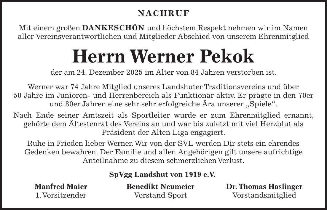  Nachruf Mit einem großen DANKESCHÖN und höchstem Respekt nehmen wir im Namen aller Vereinsverantwortlichen und Mitglieder Abschied von unserem Ehrenmitglied Herrn Werner Pekok der am 24. Dezember 2025 im Alter von 84 Jahren verstorben ist. Werner war 74 Jahre Mitglied unseres Landshuter Traditionsvereins und über 50 Jahre im Junioren- und Herrenbereich als Funktionär aktiv. Er prägte in den 70er und 80er Jahren eine sehr sehr erfolgreiche Ära unserer 'Spiele'. Nach Ende seiner Amtszeit als Sportleiter wurde er zum Ehrenmitglied ernannt, gehörte dem Ältestenrat des Vereins an und war bis zuletzt mit viel Herzblut als Präsident der Alten Liga engagiert. Ruhe in Frieden lieber Werner. Wir von der SVL werden Dir stets ein ehrendes Gedenken bewahren. Der Familie und allen Angehörigen gilt unsere aufrichtige Anteilnahme zu diesem schmerzlichen Verlust. SpVgg Landshut von 1919 e.V. Manfred Maier Benedikt Neumeier Dr. Thomas Haslinger 1. Vorsitzender Vorstand Sport Vorstandsmitglied
