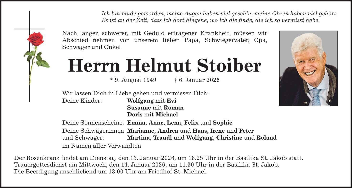 Ich bin müde geworden, meine Augen haben viel geseh'n, meine Ohren haben viel gehört. Es ist an der Zeit, dass ich dort hingehe, wo ich die finde, die ich so vermisst habe. Nach langer, schwerer, mit Geduld ertragener Krankheit, müssen wir Abschied nehmen von unserem lieben Papa, Schwiegervater, Opa, Schwager und Onkel Herrn Helmut Stoiber * 9. August 1949 _ 6. Januar 2026 Wir lassen Dich in Liebe gehen und vermissen Dich: Deine Kinder: Wolfgang mit Evi Susanne mit Roman Doris mit Michael Deine Sonnenscheine: Emma, Anne, Lena, Felix und Sophie Deine Schwägerinnen Marianne, Andrea und Hans, Irene und Peter und Schwager: Martina, Traudl und Wolfgang, Christine und Roland im Namen aller Verwandten Der Rosenkranz findet am Dienstag, den 13. Januar 2026, um 18.25 Uhr in der Basilika St. Jakob statt. Trauergottesdienst am Mittwoch, den 14. Januar 2026, um 11.30 Uhr in der Basilika St. Jakob. Die Beerdigung anschließend um 13.00 Uhr am Friedhof St. Michael.