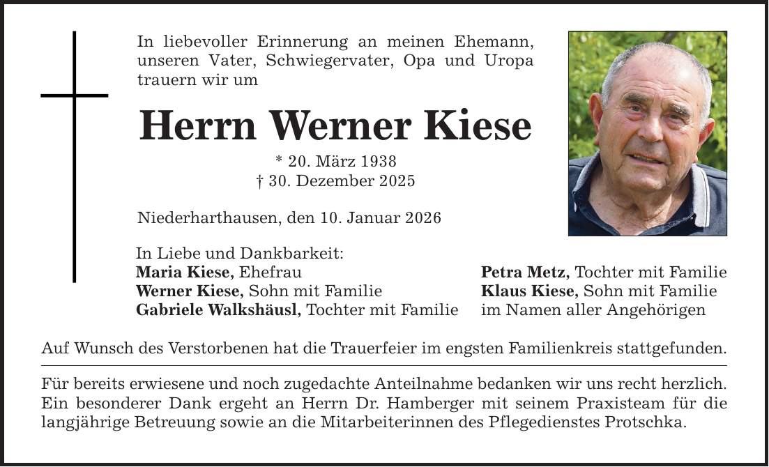 In liebevoller Erinnerung an meinen Ehemann, unseren Vater, Schwiegervater, Opa und Uropa trauern wir umHerrn Werner Kiese* 20. März 1938_ 30. Dezember 2025Niederharthausen, den 10. Januar 2026In Liebe und Dankbarkeit:Maria Kiese, EhefrauWerner Kiese, Sohn mit FamilieGabriele Walkshäusl, Tochter mit FamilieAuf Wunsch des Verstorbenen hat die Trauerfeier im engsten Familienkreis stattgefunden.Für bereits erwiesene und noch zugedachte Anteilnahme bedanken wir uns recht herzlich.Ein besonderer Dank ergeht an Herrn Dr. Hamberger mit seinem Praxisteam für die langjährige Betreuung sowie an die Mitarbeiterinnen des Pflegedienstes Protschka.Petra Metz, Tochter mit FamilieKlaus Kiese, Sohn mit Familieim Namen aller Angehörigen