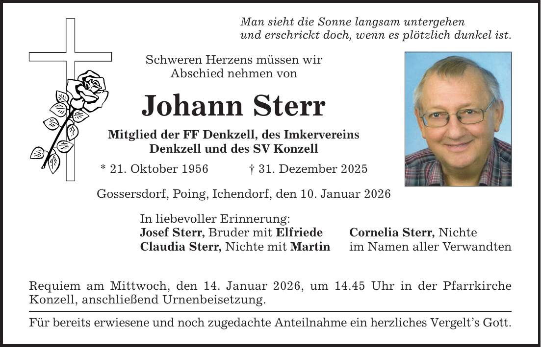 Man sieht die Sonne langsam untergehen und erschrickt doch, wenn es plötzlich dunkel ist. Schweren Herzens müssen wir Abschied nehmen von Johann Sterr Mitglied der FF Denkzell, des Imkervereins Denkzell und des SV Konzell * 21. Oktober 1956 _ 31. Dezember 2025 Gossersdorf, Poing, Ichendorf, den 10. Januar 2026 In liebevoller Erinnerung: Josef Sterr, Bruder mit Elfriede Claudia Sterr, Nichte mit Martin Requiem am Mittwoch, den 14. Januar 2026, um 14.45 Uhr in der Pfarrkirche Konzell, anschließend Urnenbeisetzung. Für bereits erwiesene und noch zugedachte Anteilnahme ein herzliches Vergelt's Gott. Cornelia Sterr, Nichte im Namen aller Verwandten