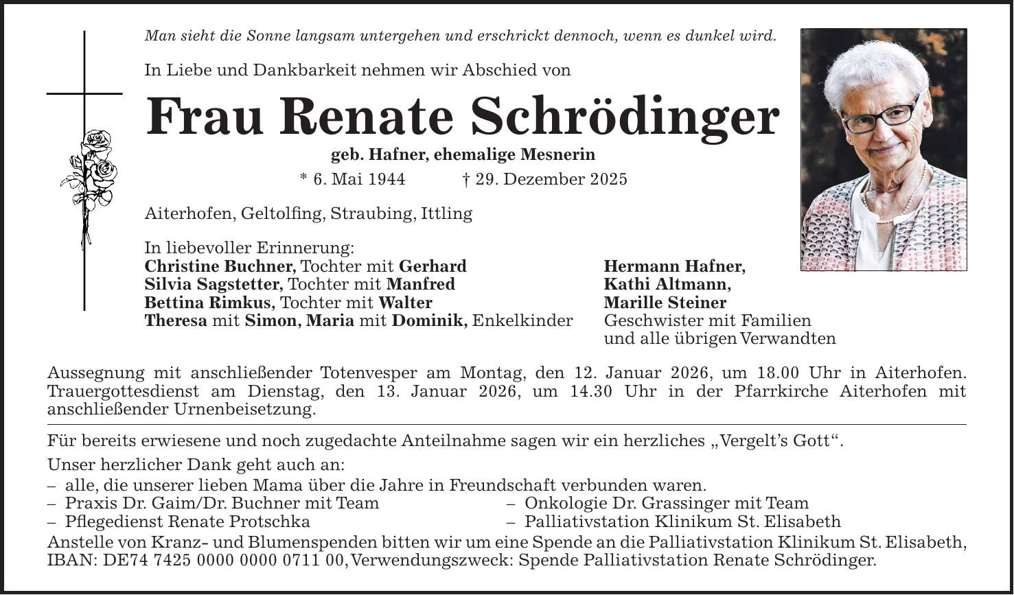 Man sieht die Sonne langsam untergehen und erschrickt dennoch, wenn es dunkel wird. In Liebe und Dankbarkeit nehmen wir Abschied von Frau Renate Schrödinger geb. Hafner, ehemalige Mesnerin * 6. Mai 1944 + 29. Dezember 2025 Aiterhofen, Geltolfing, Straubing, Ittling In liebevoller Erinnerung: Christine Buchner, Tochter mit Gerhard Hermann Hafner, Silvia Sagstetter, Tochter mit Manfred Kathi Altmann, Bettina Rimkus, Tochter mit Walter Marille Steiner Theresa mit Simon, Maria mit Dominik, Enkelkinder Geschwister mit Familien und alle übrigen Verwandten Aussegnung mit anschließender Totenvesper am Montag, den 12. Januar 2026, um 18.00 Uhr in Aiterhofen. Trauergottesdienst am Dienstag, den 13. Januar 2026, um 14.30 Uhr in der Pfarrkirche Aiterhofen mit anschließender Urnenbeisetzung. Für bereits erwiesene und noch zugedachte Anteilnahme sagen wir ein herzliches 'Vergelt's Gott'. Unser herzlicher Dank geht auch an: - alle, die unserer lieben Mama über die Jahre in Freundschaft verbunden waren. - Praxis Dr. Gaim/Dr. Buchner mit Team - Onkologie Dr. Grassinger mit Team - Pflegedienst Renate Protschka - Palliativstation Klinikum St. Elisabeth Anstelle von Kranz- und Blumenspenden bitten wir um eine Spende an die Palliativstation Klinikum St. Elisabeth, IBAN: DE***, Verwendungszweck: Spende Palliativstation Renate Schrödinger.