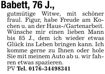 Babett, 76 J.,gutmütige Witwe, mit schöner fraul. Figur, habe Freude am Kochen u. an der Haus-/Gartenarbeit. Wünsche mir einen lieben Mann bis 85 J., dem ich wieder etwas Glück ins Leben bringen kann. Ich komme gerne zu Ihnen oder hole Sie mit meinem Auto ab u. wir fahren etwas spazieren.PV Tel. ***