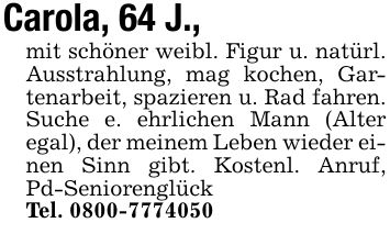 Carola, 64 J., mit schöner weibl. Figur u. natürl. Ausstrahlung, mag kochen, Gartenarbeit, spazieren u. Rad fahren. Suche e. ehrlichen Mann (Alter egal), der meinem Leben wieder einen Sinn gibt. Kostenl. Anruf, Pd-SeniorenglückTel. ***