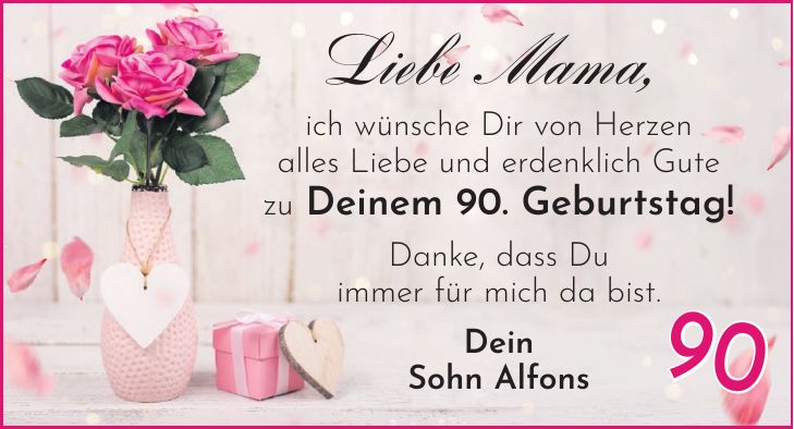Liebe Mama, ich wünsche Dir von Herzen alles Liebe und erdenklich Gute zu Deinem 90. Geburtstag! Danke, dass Du immer für mich da bist. Dein Sohn Alfons90
