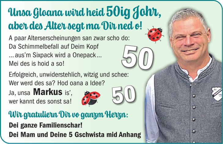Unsa Gloana wird heid 50ig Johr, aber des Alter segt ma Dir ned o! A paar Alterserscheinungen san zwar scho do: Da Schimmelbefall auf Deim Kopf ... aus'm Sixpack wird a Onepack ... Mei des is hoid a so! Erfolgreich, unwiderstehlich, witzig und schee: Wer werd des sa? Hod oana a Idee? Ja, unsa Markus is', wer kannt des sonst sa! Wir gratuliern Dir vo ganzm Herzn: Dei ganze Familienschar! Dei Mam und Deine 5 Gschwista mid Anhang5050