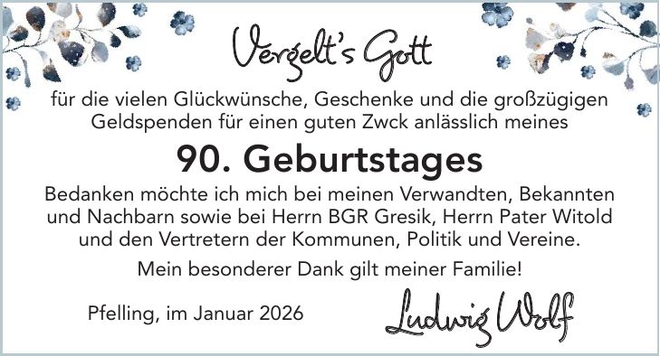 Vergelt's Gott für die vielen Glückwünsche, Geschenke und die großzügigen Geldspenden für einen guten Zwck anlässlich meines 90. Geburtstages Bedanken möchte ich mich bei meinen Verwandten, Bekannten und Nachbarn sowie bei Herrn BGR Gresik, Herrn Pater Witold und den Vertretern der Kommunen, Politik und Vereine. Mein besonderer Dank gilt meiner Familie! Pfelling, im Januar 2026 Ludwig Wolf 