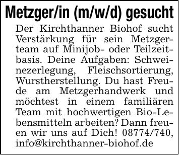 Metzger/in (m/w/d) gesucht Der Kirchthanner Biohof sucht Verstärkung für sein Metzgerteam auf Minijob- oder Teilzeitbasis. Deine Aufgaben: Schweinezerlegung, Fleischsortierung, Wurstherstellung. Du hast Freude am Metzgerhandwerk und möchtest in einem familiären Team mit hochwertigen Bio-Lebensmitteln arbeiten? Dann freuen wir uns auf Dich! ***, info@kirchthanner-biohof.de